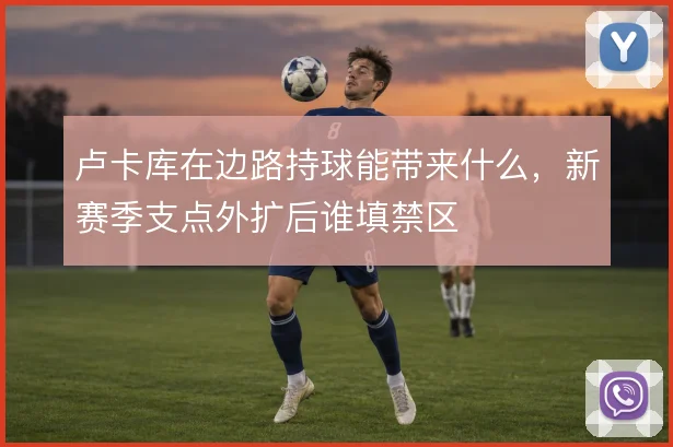 卢卡库在边路持球能带来什么,新赛季支点外扩后谁填禁区