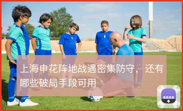 上海申花阵地战遇密集防守，还有哪些破局手段可用