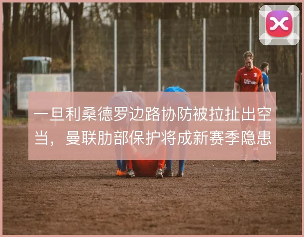 一旦利桑德罗边路协防被拉扯出空当，曼联肋部保护将成新赛季隐患