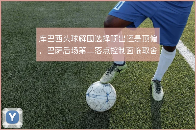 库巴西头球解围选择顶出还是顶偏，巴萨后场第二落点控制面临取舍