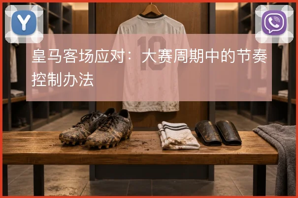 皇马客场应对：大赛周期中的节奏控制办法