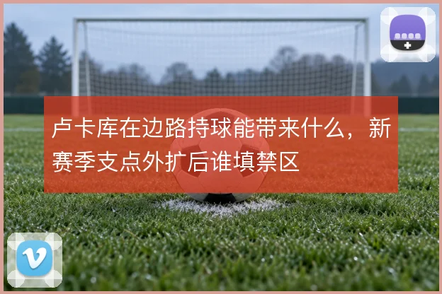 卢卡库在边路持球能带来什么，新赛季支点外扩后谁填禁区