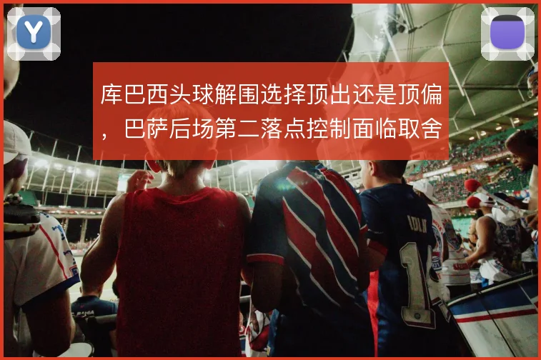 库巴西头球解围选择顶出还是顶偏,巴萨后场第二落点控制面临取舍