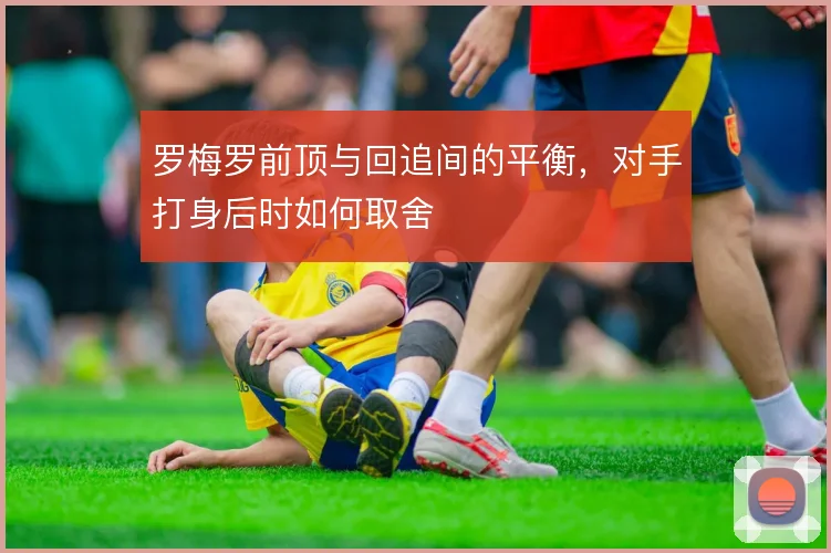 罗梅罗前顶与回追间的平衡,对手打身后时如何取舍