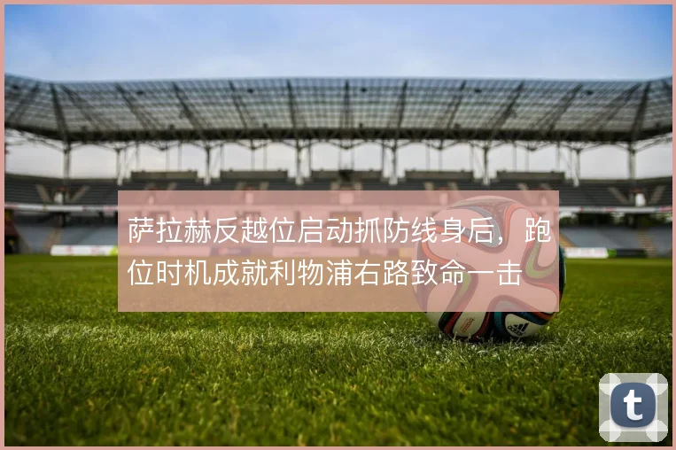 萨拉赫反越位启动抓防线身后，跑位时机成就利物浦右路致命一击