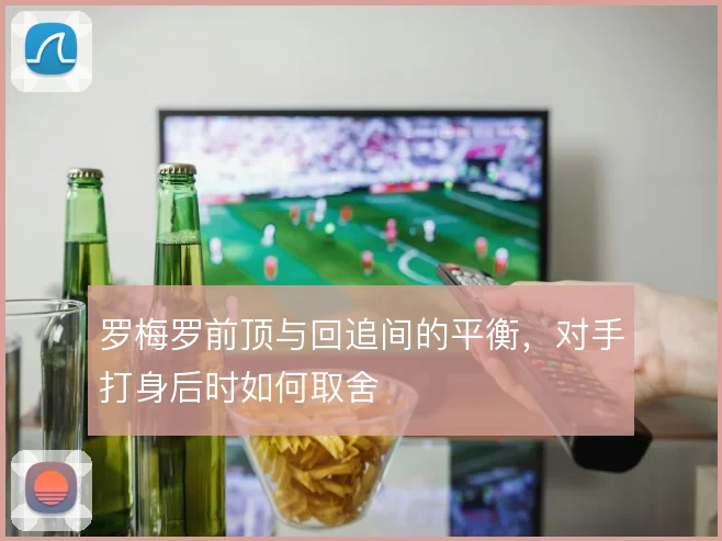 罗梅罗前顶与回追间的平衡,对手打身后时如何取舍