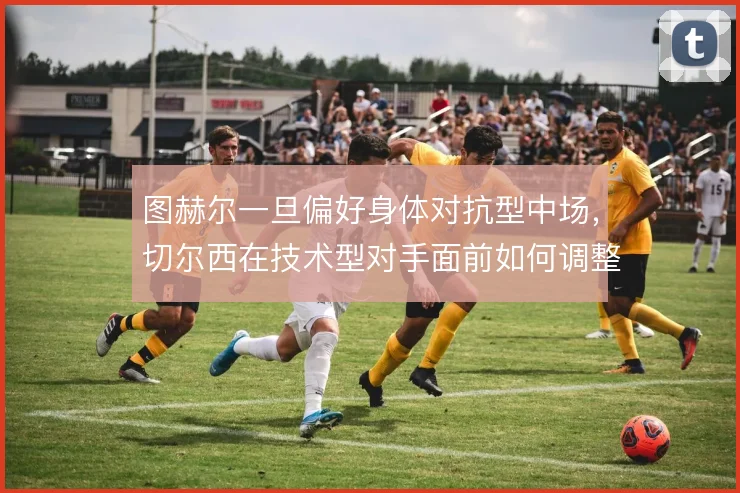 图赫尔一旦偏好身体对抗型中场,切尔西在技术型对手面前如何调整